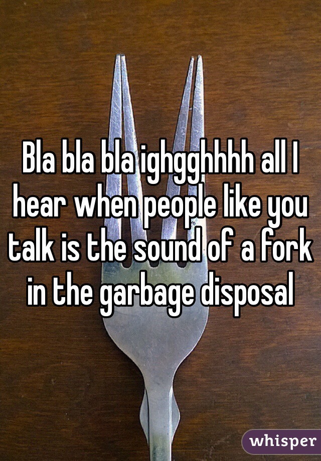 Bla bla bla ighgghhhh all I hear when people like you talk is the sound of a fork in the garbage disposal 