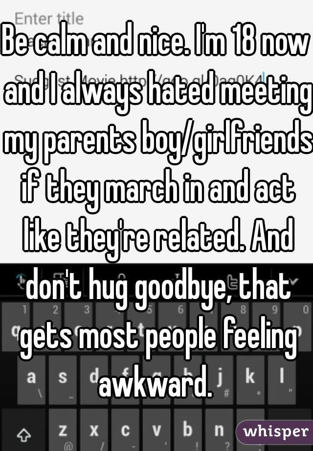 Be calm and nice. I'm 18 now and I always hated meeting my parents boy/girlfriends if they march in and act like they're related. And don't hug goodbye, that gets most people feeling awkward. 