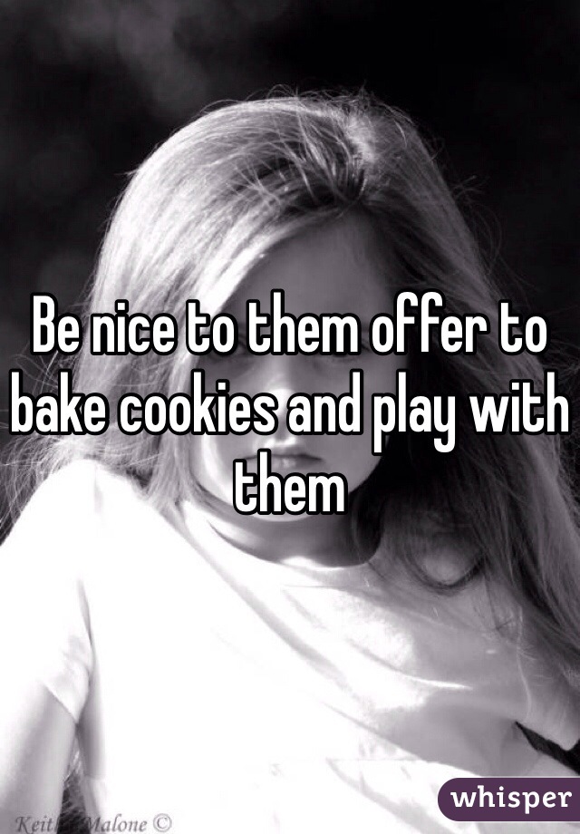 Be nice to them offer to bake cookies and play with them 