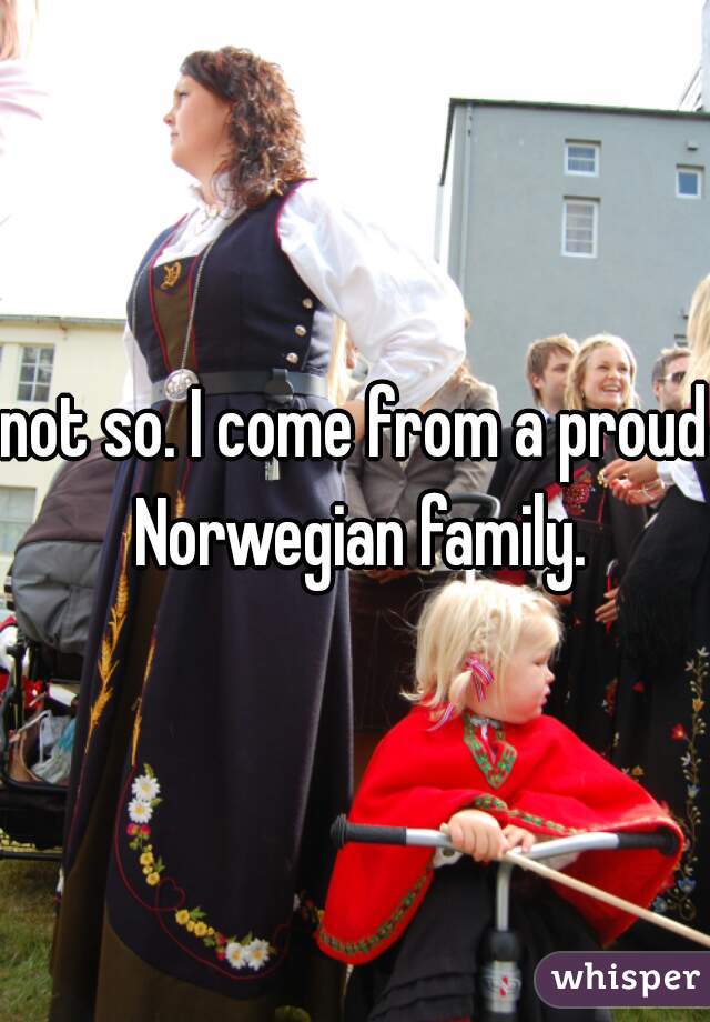 not so. I come from a proud Norwegian family.
