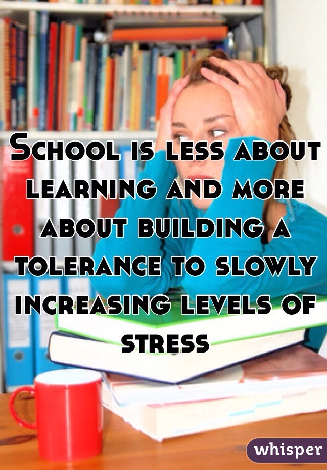 School is less about learning and more about building a tolerance to slowly increasing levels of stress