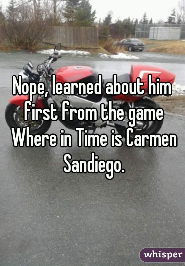 Nope, learned about him first from the game Where in Time is Carmen Sandiego.