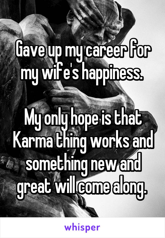 Gave up my career for my wife's happiness. 

My only hope is that Karma thing works and something new and great will come along. 