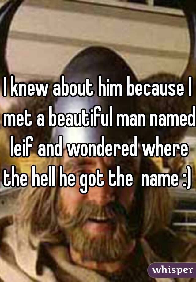 I knew about him because I met a beautiful man named leif and wondered where the hell he got the  name :) 