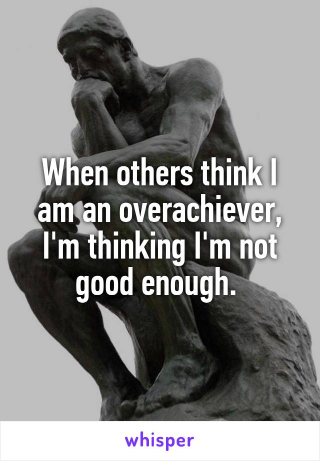 When others think I am an overachiever, I'm thinking I'm not good enough. 