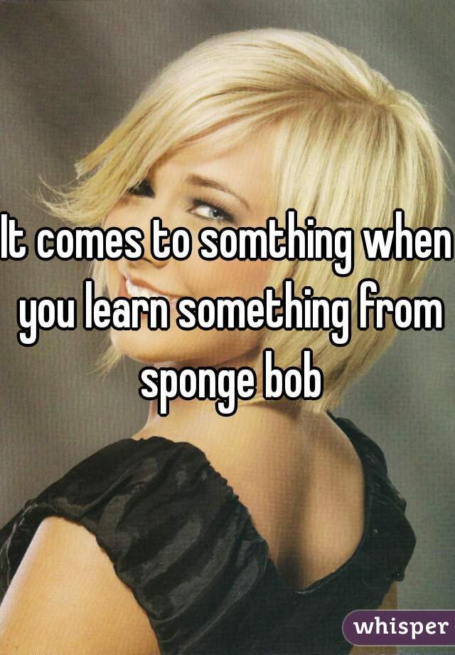 It comes to somthing when you learn something from sponge bob