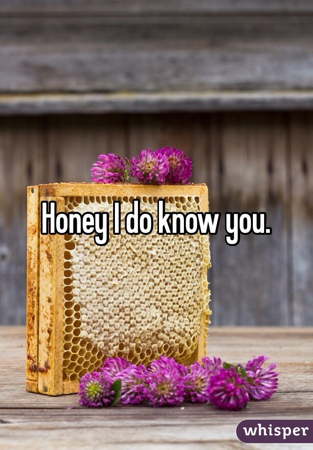 Honey I do know you. 