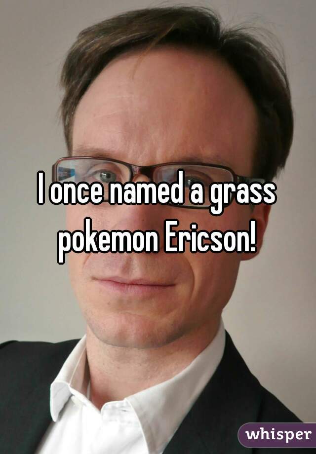 I once named a grass pokemon Ericson! 