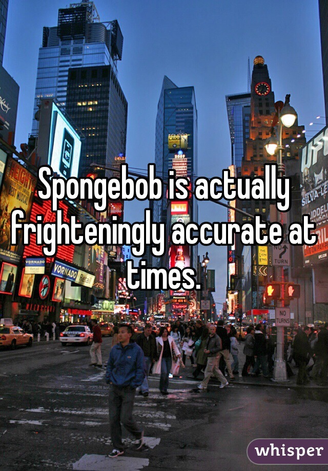 Spongebob is actually frighteningly accurate at times. 