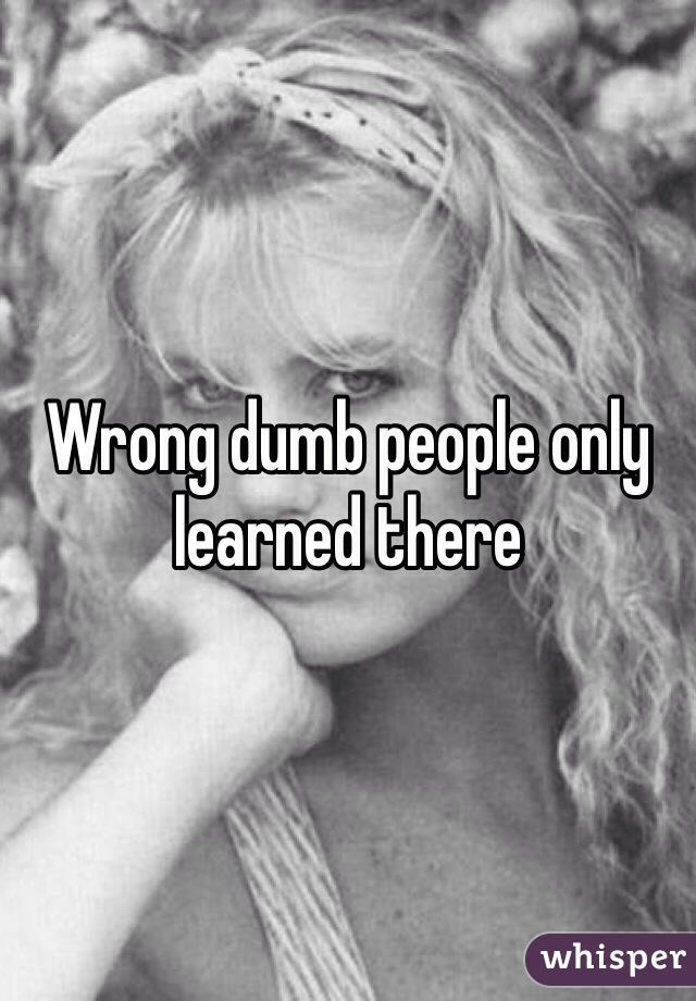 Wrong dumb people only learned there