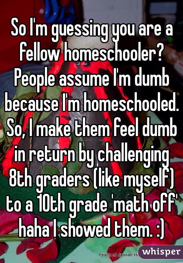 So I'm guessing you are a fellow homeschooler? People assume I'm dumb because I'm homeschooled. So, I make them feel dumb in return by challenging 8th graders (like myself) to a 10th grade 'math off' haha I showed them. :)