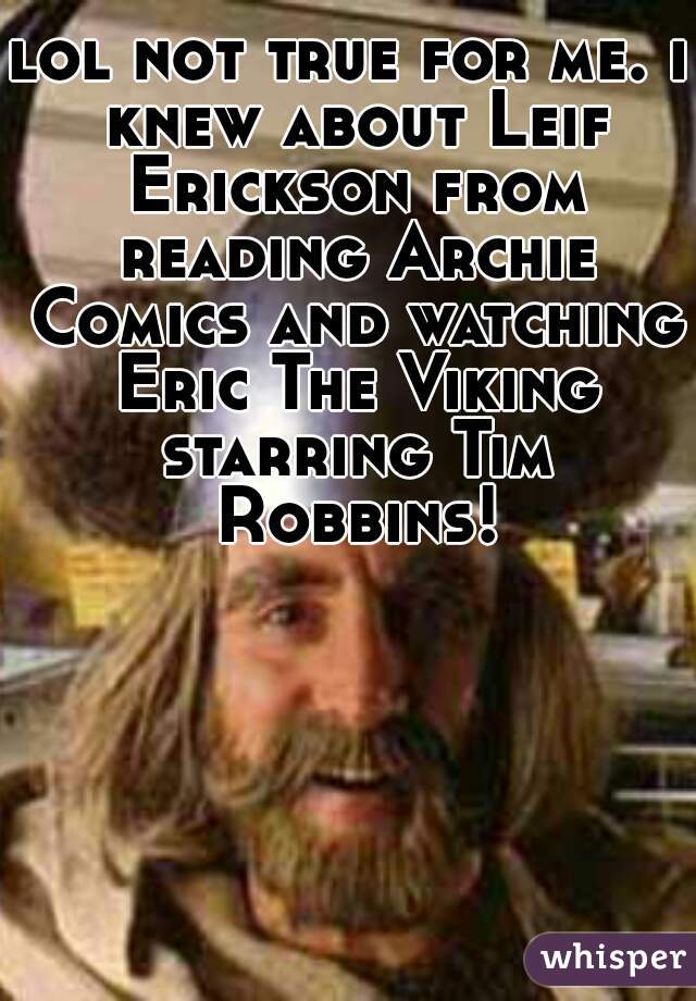 lol not true for me. i knew about Leif Erickson from reading Archie Comics and watching Eric The Viking starring Tim Robbins!