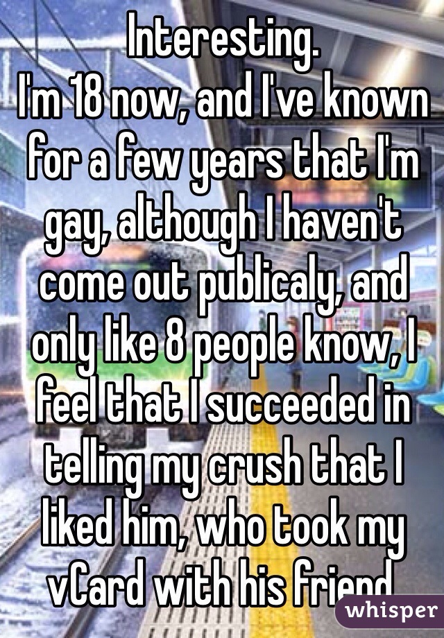 Interesting. 
I'm 18 now, and I've known for a few years that I'm gay, although I haven't come out publicaly, and only like 8 people know, I feel that I succeeded in telling my crush that I liked him, who took my vCard with his friend.  