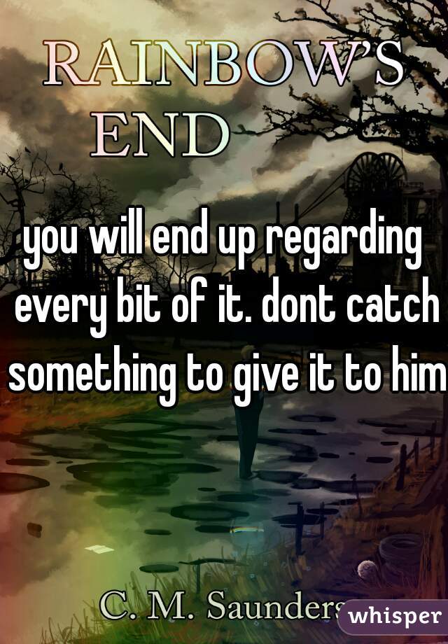 you will end up regarding every bit of it. dont catch something to give it to him.