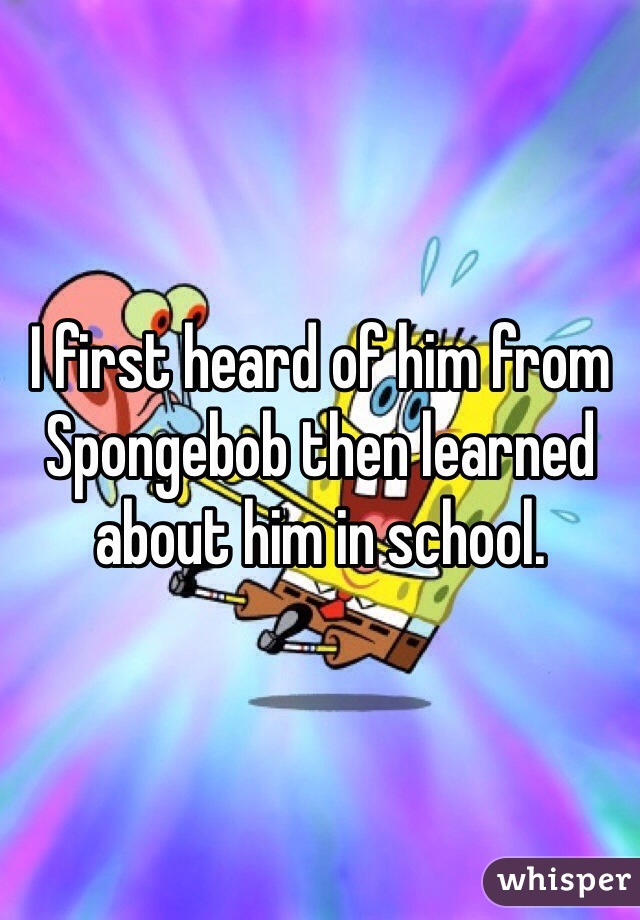 I first heard of him from Spongebob then learned about him in school. 