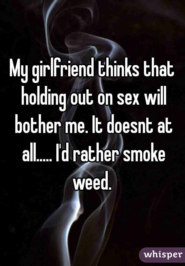 My girlfriend thinks that holding out on sex will bother me. It doesnt at all..... I'd rather smoke weed. 