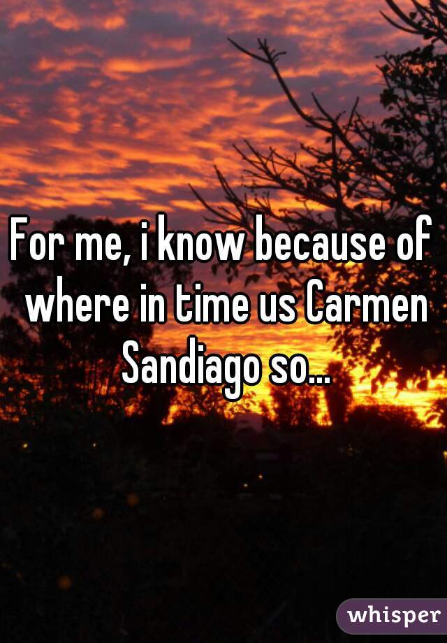 For me, i know because of where in time us Carmen Sandiago so...