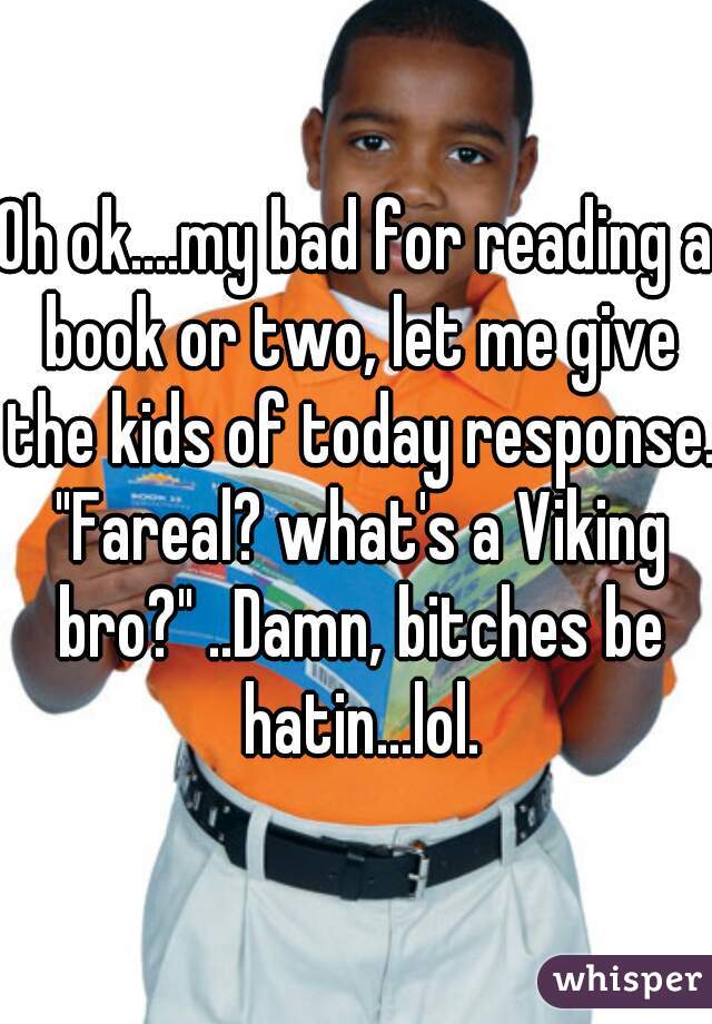 Oh ok....my bad for reading a book or two, let me give the kids of today response. "Fareal? what's a Viking bro?" ..Damn, bitches be hatin...lol.