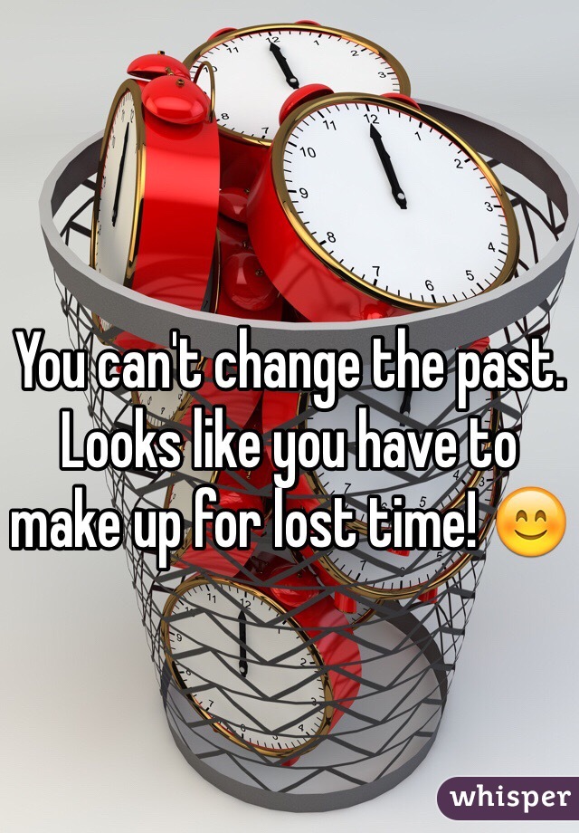 You can't change the past. Looks like you have to make up for lost time! 😊