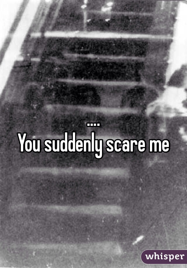 .... 
You suddenly scare me