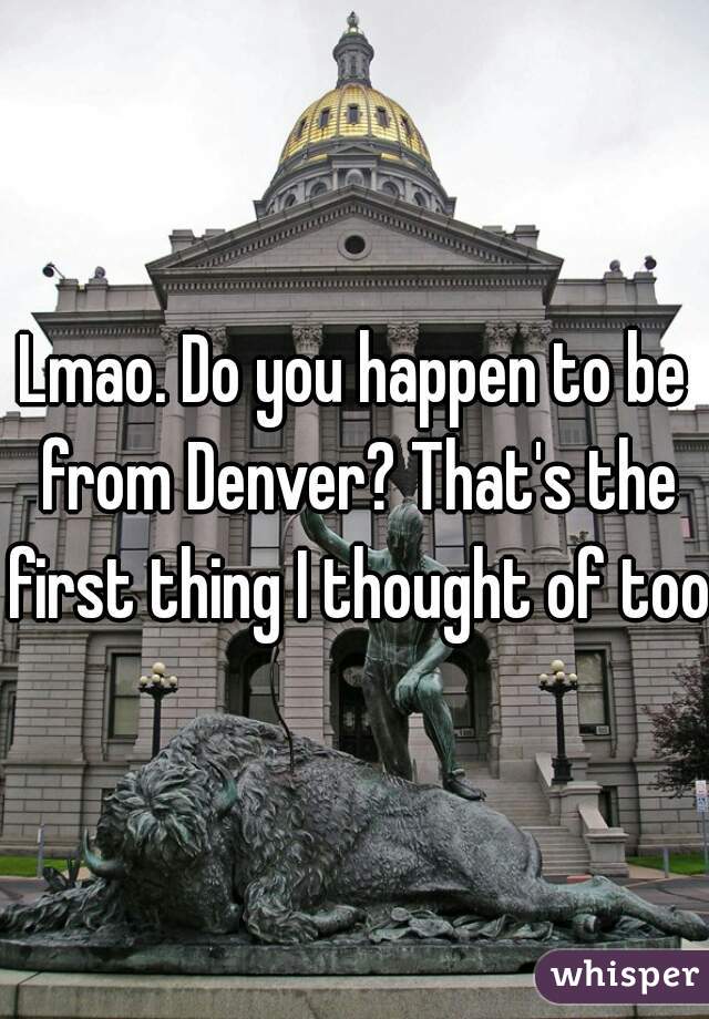 Lmao. Do you happen to be from Denver? That's the first thing I thought of too.