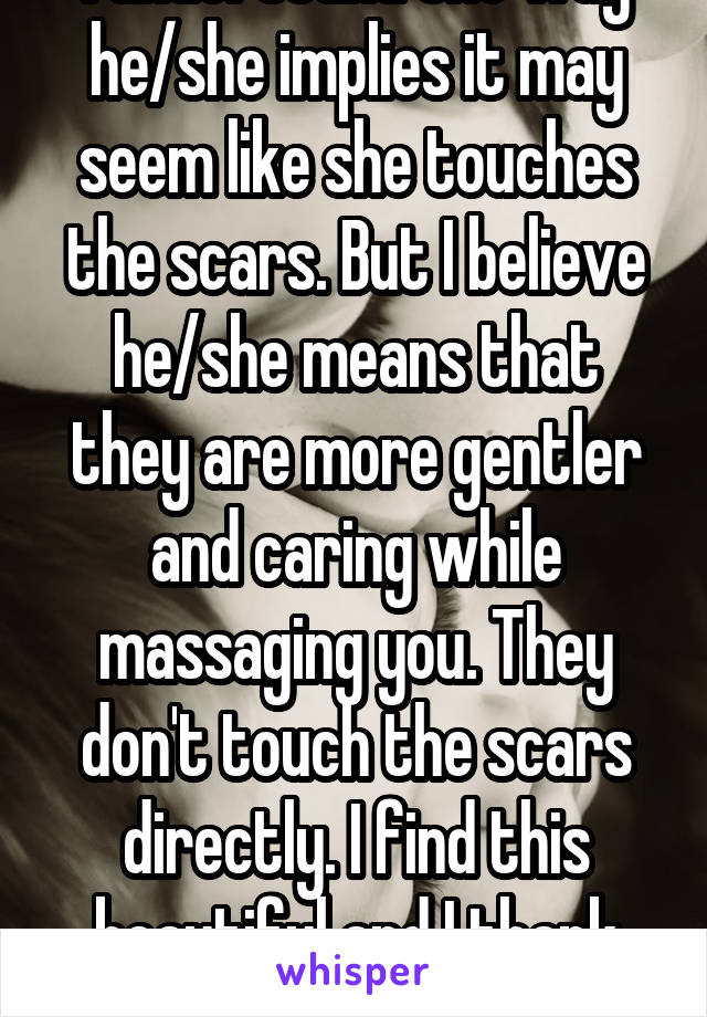  I understand the way he/she implies it may seem like she touches the scars. But I believe he/she means that they are more gentler and caring while massaging you. They don't touch the scars directly. I find this beautiful and I thank you.  