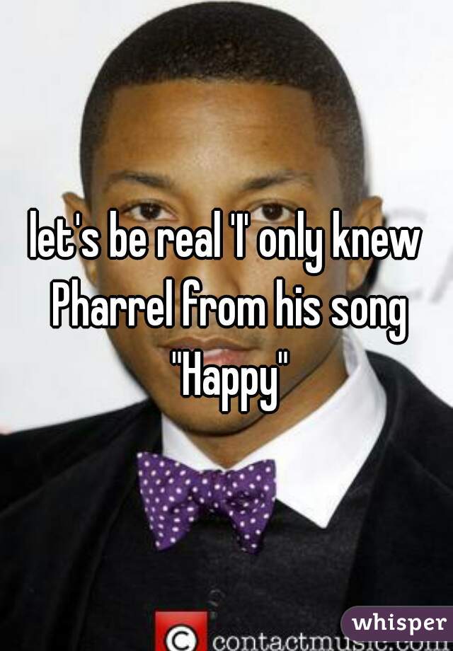 let's be real 'I' only knew Pharrel from his song "Happy"