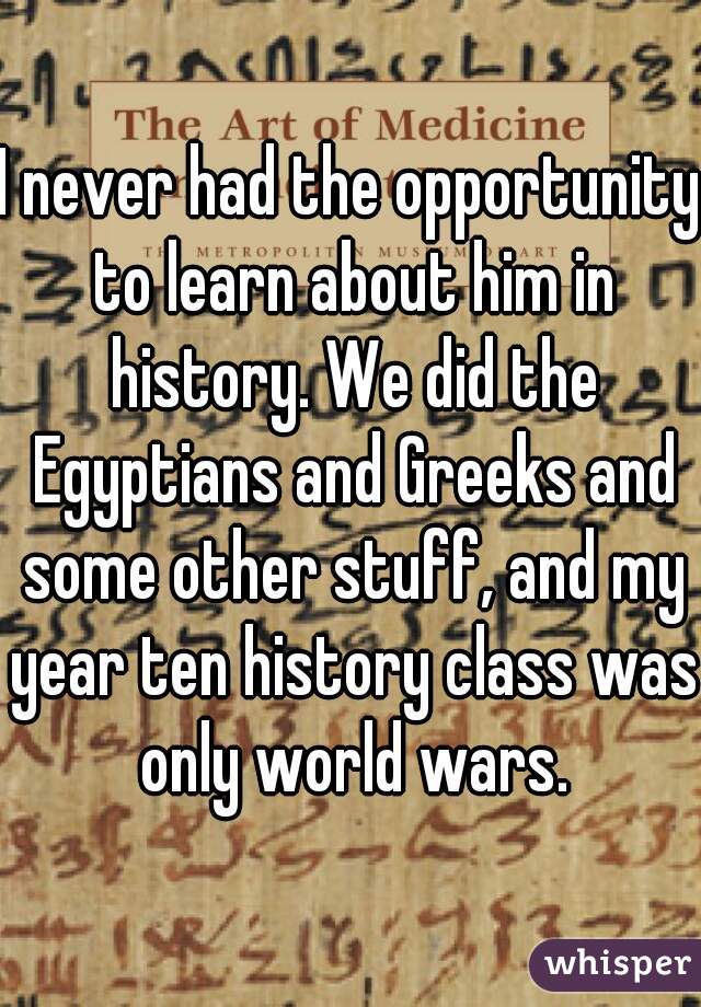 I never had the opportunity to learn about him in history. We did the Egyptians and Greeks and some other stuff, and my year ten history class was only world wars.