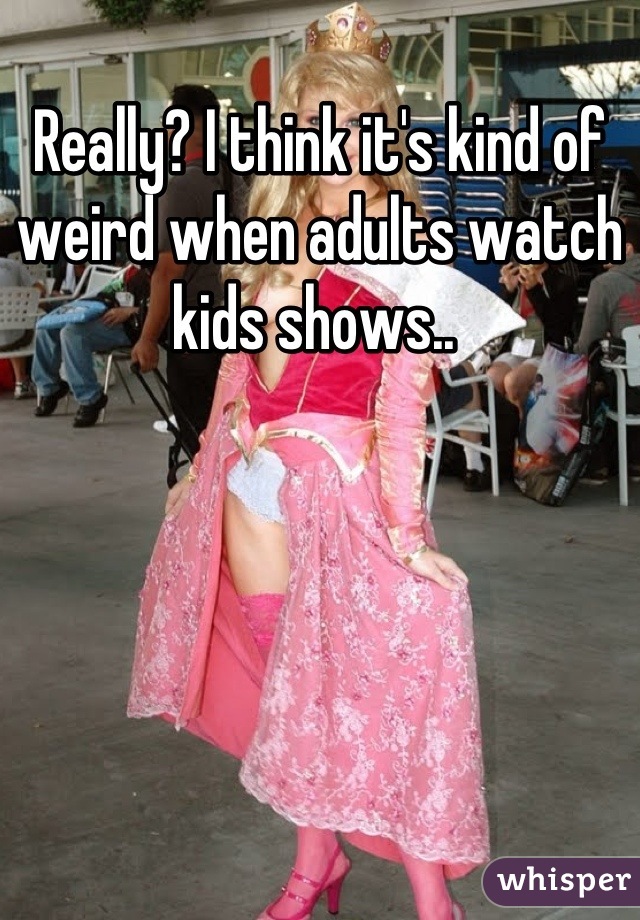 Really? I think it's kind of weird when adults watch kids shows.. 