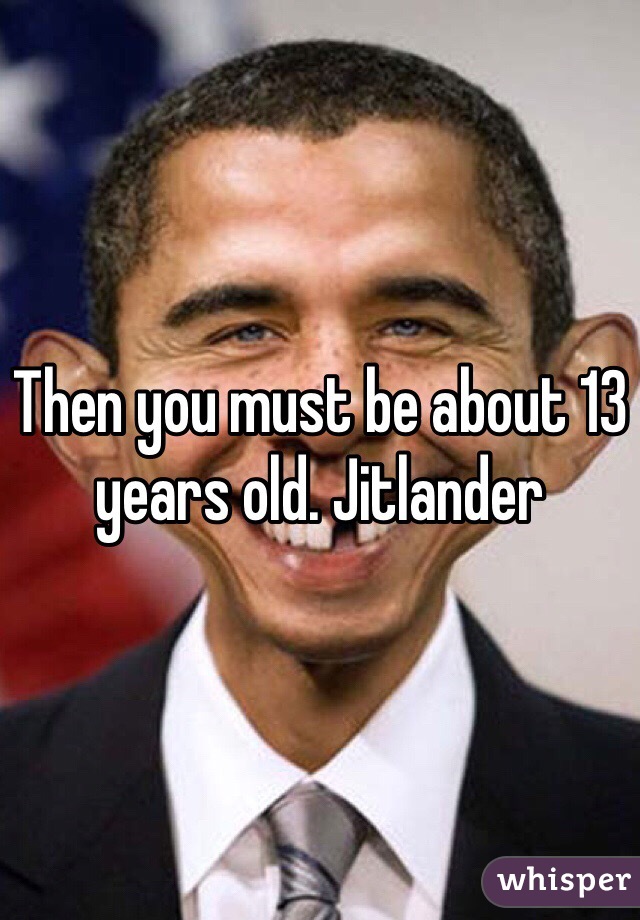 Then you must be about 13 years old. Jitlander