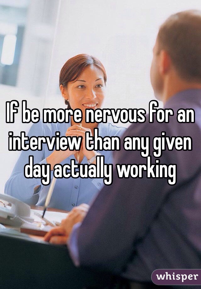 If be more nervous for an interview than any given day actually working