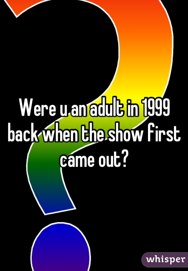 Were u an adult in 1999 back when the show first came out?