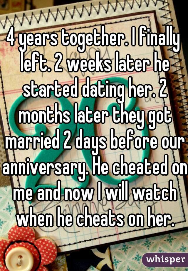 4 years together. I finally left. 2 weeks later he started dating her. 2 months later they got married 2 days before our anniversary. He cheated on me and now I will watch when he cheats on her.