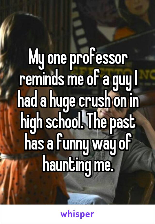 My one professor reminds me of a guy I had a huge crush on in high school. The past has a funny way of haunting me.