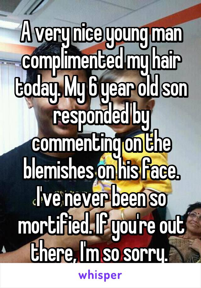 A very nice young man complimented my hair today. My 6 year old son responded by commenting on the blemishes on his face. I've never been so mortified. If you're out there, I'm so sorry. 