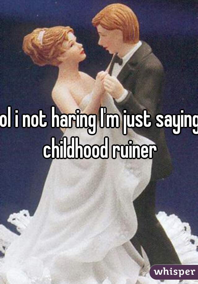 lol i not haring I'm just saying childhood ruiner