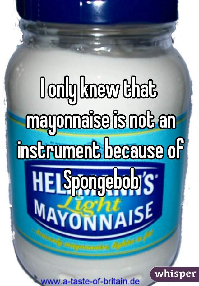 I only knew that mayonnaise is not an instrument because of Spongebob