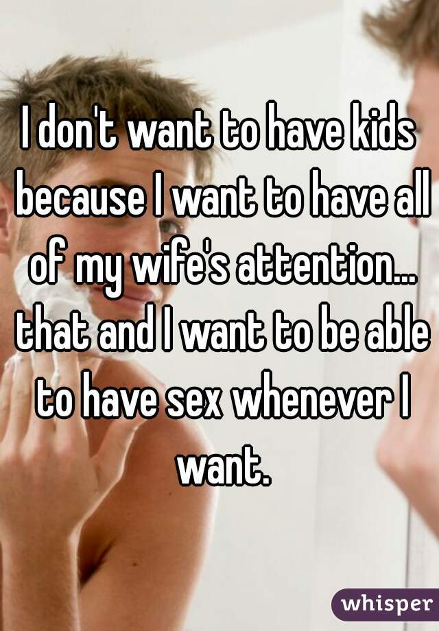 I don't want to have kids because I want to have all of my wife's attention... that and I want to be able to have sex whenever I want.