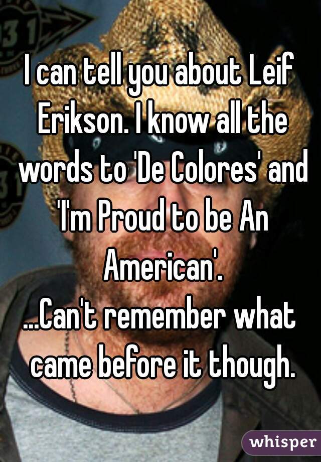 I can tell you about Leif Erikson. I know all the words to 'De Colores' and 'I'm Proud to be An American'.

...Can't remember what came before it though.