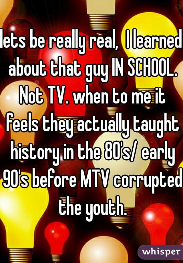 lets be really real,  I learned about that guy IN SCHOOL. Not TV. when to me it feels they actually taught history in the 80's/ early 90's before MTV corrupted the youth.