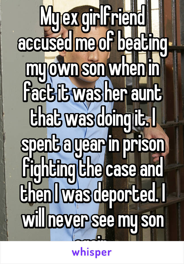 My ex girlfriend accused me of beating my own son when in fact it was her aunt that was doing it. I spent a year in prison fighting the case and then I was deported. I will never see my son again.