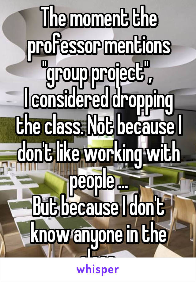 The moment the professor mentions "group project", 
I considered dropping the class. Not because I don't like working with people ...
But because I don't know anyone in the class.