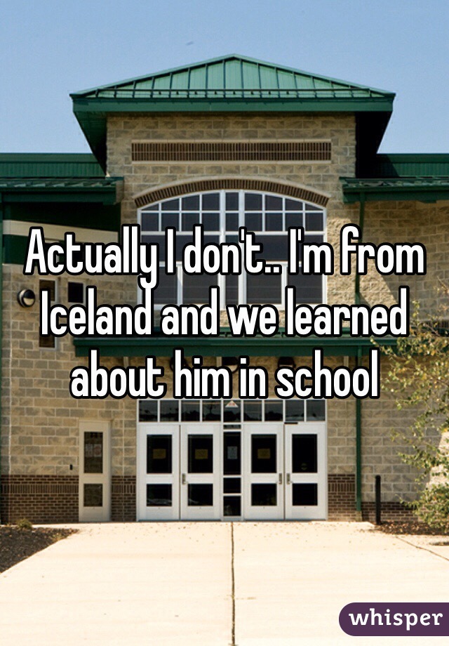 Actually I don't.. I'm from Iceland and we learned about him in school