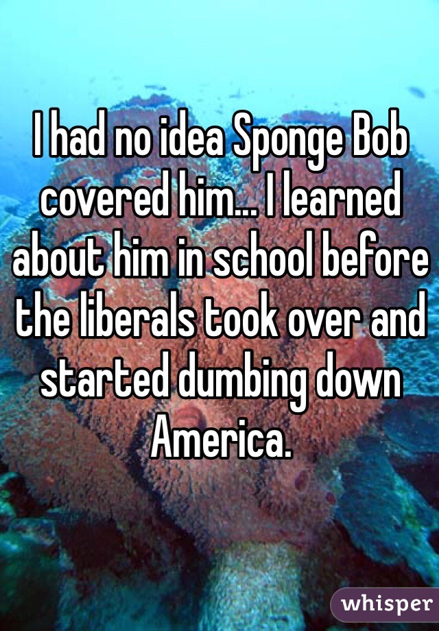 I had no idea Sponge Bob covered him... I learned about him in school before the liberals took over and started dumbing down America.