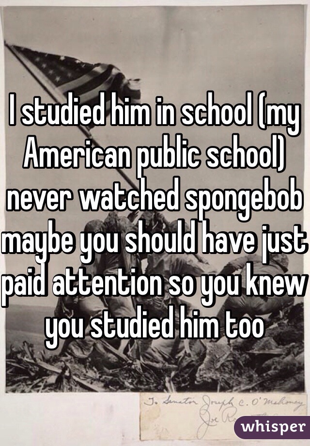 I studied him in school (my American public school) never watched spongebob maybe you should have just paid attention so you knew you studied him too 