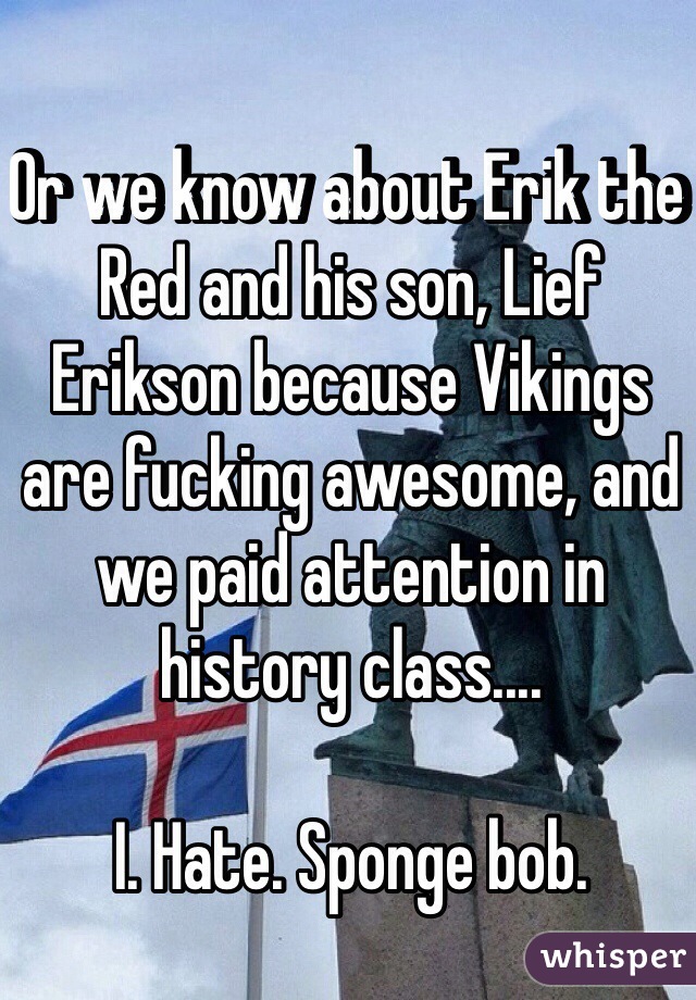 Or we know about Erik the Red and his son, Lief Erikson because Vikings are fucking awesome, and we paid attention in history class.... 

I. Hate. Sponge bob. 