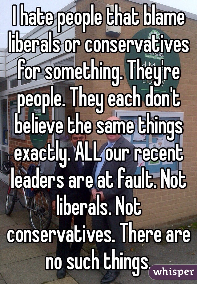 I hate people that blame liberals or conservatives for something. They're people. They each don't believe the same things exactly. ALL our recent leaders are at fault. Not liberals. Not conservatives. There are no such things. 