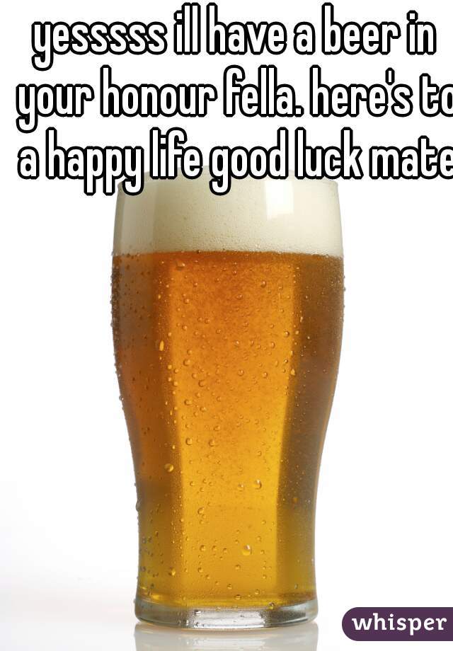 yesssss ill have a beer in your honour fella. here's to a happy life good luck mate 