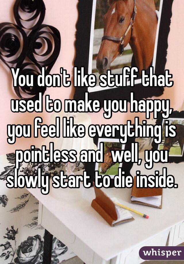 You don't like stuff that used to make you happy, you feel like everything is pointless and  well, you slowly start to die inside.