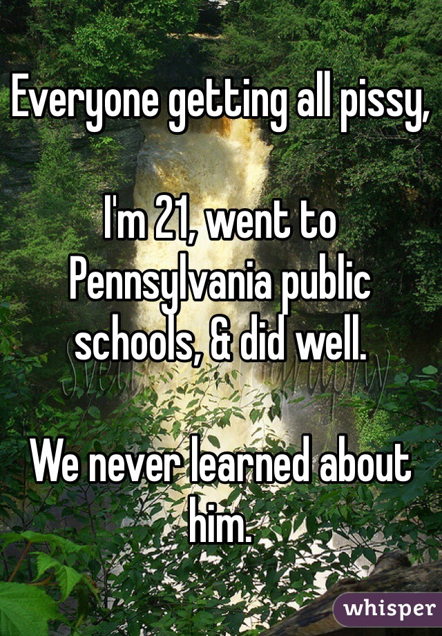 Everyone getting all pissy,

I'm 21, went to Pennsylvania public schools, & did well.

We never learned about him.